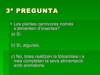 3ª PREGUNTA Les plantes carnívores només s’alimenten d’insectes? a) Sí. b) Sí, algunes. c) No, totes realitzen la fotosíntesi i a més completen la seva alimentació amb animalons. 