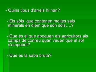 - Quins tipus d’arrels hi han? - Els sòls  que contenen moltes sals minerals en diem que són sòls….? - Que és el que aboquen els agricultors als camps de conreu quan veuen que el sòl s’empobrit? - Que és la saba bruta? 
