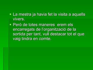La mestra ja havia fet la visita a aquells vivers. Però de totes maneres  erem els encarregats de l’organització de la sortida per tant, vull destacar tot el que vaig tindra en comte. 