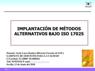 Página 1
IMPLANTACIÓN DE MÉTODOS
ALTERNATIVOS BAJO ISO 17025
Ponente: Jesús Laso Sánchez (Director Gerente de GSC)
GABINETE DE SERVICIOS PARA LA CALIDAD
C/Caridad, 32 (28007 MADRID)
Telf. 915519152 E mail gscsal@gscsal.com
Sevilla, 13 de Junio del 2018
 