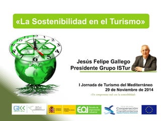 Jesús Felipe Gallego
Presidente Grupo ISTur
I Jornada de Turismo del Mediterráneo
29 de Noviembre de 2014
«La Sostenibilidad en el Turismo»
«Un compromiso real con la sostenibilidad»
 