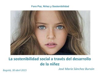 La sostenibilidad social a través del desarrollo
de la niñez
José María Sánchez Bursón
Foro Paz, Niñez y Sostenibilidad
Bogotá, 30 abril 2015
 