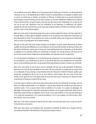 10
Va au-delà de mes mots. Même si tu n’en perçois pas le Verbe pour l’instant, il ne demande qu’à
résonner en toi, il ne demande qu’à t’offrir la Joie en surabondance, en quelque condition que
tu sois à la surface de ce monde. La Lumière et l’Amour, la Vérité que tu es prend maintenant
tout l’espace et tout le temps qu’il te reste à passer au sein de l’éphémère. Réjouis-toi et réjouis
chacun de tes frères, où qu’ils soient, non pas par des mots mais simplement en ce que tu es,
qui est ce qu’il est, abolissant ainsi les frontières et les distances, la différence de culture
apparente, de race ou de forme, qui ne sont que violences faites à l’Unité et à la Vérité. L’Amour
est fort, mais il n’est jamais violent.
Mon ami, mon aimé, je descends jusqu’à ton cœur, le Cœur Igné de la Source, le Cœur Igné de la
Grande Mère, le Cœur Igné de Mikaël, réalisant en toi la jonction de la Nouvelle Eucharistie ou
de la Nouvelle tri-Unité. Va au-delà de mes mots, va au-delà, même, de ce que tu en comprends,
pour en vivre la quintessence et le Verbe vivifiant.
Où que tu sois, que mes mots soient couchés sur le papier ou qu’ils soient retransmis de façon
audible ne fait pas de différence, car ma Présence en ces mots fait tomber les derniers filtres, les
dernières résistances, parce que le temps de l’accomplissement de la Promesse et du Serment
se déploie en ce moment même à la surface de ce monde, à la vue de chacun, afin que nul ne
puisse dire, avant même l’Appel de la Grande Mère, qu’il ignorait ce qu’il se déroulait.
Tu n’as pas besoin d’expliquer, tu n’as pas besoin de convaincre, tu n’as pas besoin de protéger
ou de prévenir, sois simplement ce que tu es de toute éternité, sois simplement cet inattendu
que tu as tant attendu peut-être, et qui aujourd’hui prend toute sa valeur et toute son intensité.
Mon ami, mon aimé, je suis là et je suis toi. Combien de fois cela a été proclamé et déclamé,
éprouve-le en tant qu’acte véritable en ton cœur. Ne me crois pas, ne remets pas ça à plus tard,
tu ne dépends d’aucun temps, te permettant alors de retrouver ta liberté d’esprit, quelles que
soient les contingences de ta vie, et en mon silence, entre chacun de mes mots et de mon
Verbe, le Feu Igné est né, le Feu Igné brûle et consume tout ce qui n’est pas vrai. Seule est vraie
la vérité de ta Présence, la vérité de ton cœur.
C’est ainsi que tu aides le mieux et au plus juste chacun de toi à la surface de ce monde, sans en
faire une affaire personnelle, car le pêcheur a encore plus besoin de Lumière que celui que tu
nommes saint ; il n’y a aucun écart entre le pêcheur et le saint, il y a juste un décalage. Ce
décalage n’est pas dans la conscience mais dans le temps, car le temps n’existe pas. Alors je te le
demande, laisse l’Amour se déployer. Je te l’ai dit, il n’y a pas d’effort, il n’y a pas de technique,
il n’y a pas de mouvement, il n’y a pas de condition, il n’y a rien à payer, car cela est don. Ainsi
est l’Amour, ainsi est la Vérité.
Mon ami, mon aimé, entends ce que te dit ton cœur, non pas par mots mais ce qu’il te dit en
l’intimité de ta conscience.
Mon ami, mon aimé, une troisième fois, accueillons ensemble la Vérité qui a toujours été là,
accueillons ensemble l’éternité de la Vie qui jamais ne peut mourir.
 