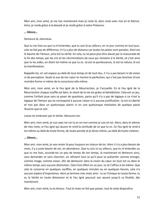 11
Mon ami, mon aimé, je me tais maintenant mais je reste là, alors reste avec moi en le Silence.
Ainsi, je rends grâce à ta beauté et je rends grâce à notre Présence.
… Silence…
Demeure là, silencieux.
Que tu me lises ou que tu m’entendes, que tu sois là ou ailleurs, en ce jour comme en tout jour,
cela ne fait pas de différence, il n’y a plus de distance car toutes les plaies sont pansées. Ainsi est
le baume de l’Amour, ainsi est ta vérité. En cela, tu ne peux plus être abusé par la mascarade de
la fin des temps, par les cris et les récriminations de ceux qui résistent à la Vérité, et c’est ainsi
que tu les aides, en étant toi-même ce que tu es. Là est ta quintessence, là est ta nature, là est
ta manifestation.
Rappelle-toi, en cet espace au-delà de tout temps et de tout lieu, il n’y a pas besoin ni de vision
ni de perception. Seule la vue de ton cœur te montre la perfection, qui n’est pas fonction d’une
moindre forme ni même de la conscience elle-même.
Mon ami, mon aimé, en le Feu Igné de la Résurrection, je t’accueille. En le Feu Igné de la
Résurrection chaque souffle est béni, le chant de la vie est grâce et bénédiction. Cela est un jeu,
comme l’enfant joue sans se poser de questions, parce qu’il n’y a pas de logique si ce n’est la
logique de l’Amour qui ne correspond à aucune raison ni à aucune justification. Là est la Liberté
et non pas dans un quelconque avenir ni en une quelconque résolution de quelque passé
illusoire que ce soit.
Laisse-toi embraser par le Verbe. Découvre-toi.
Mon ami, mon aimé, je suis avec toi car tu es en moi comme je suis en toi. Alors, dans le silence
de mes mots, le Feu Igné qui œuvre te rend la certitude de ce que tu es. Ce Feu Igné te rend à
toi-même au-delà de toute forme, de toute pensée et je dirais même, au-delà de toute création.
… Silence…
Mon ami, mon aimé, je vais rester là pour toujours en chacun de toi. Alors il n’y a plus besoin de
mots, il y a juste besoin de vie, en abondance. Que tu sois ici ou ailleurs, que tu m’entendes ou
que tu me lises, accorde-toi un peu de temps de ton temps, là maintenant et demeure ainsi,
sans demander et sans chercher, en réfutant tout ce qu’il peut se présenter comme énergie,
comme image, comme vision, afin de demeurer dans la vision du cœur où tout est vu dans le
même temps sans aucune distinction. Cela t’est offert en ce jour, tu te l’offres à toi-même. Que
cela te concerne en quelques souffles, en quelques minutes ou en quelques heures, cela n’a
aucune espèce d’importance. Alors je termine mes mots ainsi : tu es l’Unique en toute forme, tu
es la Vérité en toute dimension et le Feu Igné poursuit son œuvre jusqu’à sa finalité, dès
maintenant.
Mon ami, mon aimé, tu es Amour. Tout le reste ne fait que passer, tout le reste disparaîtra.
 