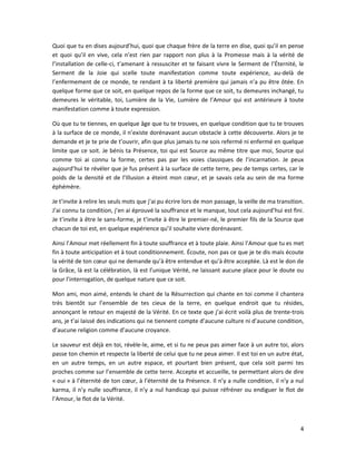 4
Quoi que tu en dises aujourd’hui, quoi que chaque frère de la terre en dise, quoi qu’il en pense
et quoi qu’il en vive, cela n’est rien par rapport non plus à la Promesse mais à la vérité de
l’installation de celle-ci, t’amenant à ressusciter et te faisant vivre le Serment de l’Éternité, le
Serment de la Joie qui scelle toute manifestation comme toute expérience, au-delà de
l’enfermement de ce monde, te rendant à ta liberté première qui jamais n’a pu être ôtée. En
quelque forme que ce soit, en quelque repos de la forme que ce soit, tu demeures inchangé, tu
demeures le véritable, toi, Lumière de la Vie, Lumière de l’Amour qui est antérieure à toute
manifestation comme à toute expression.
Où que tu te tiennes, en quelque âge que tu te trouves, en quelque condition que tu te trouves
à la surface de ce monde, il n’existe dorénavant aucun obstacle à cette découverte. Alors je te
demande et je te prie de t’ouvrir, afin que plus jamais tu ne sois refermé ni enfermé en quelque
limite que ce soit. Je bénis ta Présence, toi qui est Source au même titre que moi, Source qui
comme toi ai connu la forme, certes pas par les voies classiques de l’incarnation. Je peux
aujourd’hui te révéler que je fus présent à la surface de cette terre, peu de temps certes, car le
poids de la densité et de l’Illusion a éteint mon cœur, et je savais cela au sein de ma forme
éphémère.
Je t’invite à relire les seuls mots que j’ai pu écrire lors de mon passage, la veille de ma transition.
J’ai connu ta condition, j’en ai éprouvé la souffrance et le manque, tout cela aujourd’hui est fini.
Je t’invite à être le sans-forme, je t’invite à être le premier-né, le premier fils de la Source que
chacun de toi est, en quelque expérience qu’il souhaite vivre dorénavant.
Ainsi l’Amour met réellement fin à toute souffrance et à toute plaie. Ainsi l’Amour que tu es met
fin à toute anticipation et à tout conditionnement. Écoute, non pas ce que je te dis mais écoute
la vérité de ton cœur qui ne demande qu’à être entendue et qu’à être acceptée. Là est le don de
la Grâce, là est la célébration, là est l’unique Vérité, ne laissant aucune place pour le doute ou
pour l’interrogation, de quelque nature que ce soit.
Mon ami, mon aimé, entends le chant de la Résurrection qui chante en toi comme il chantera
très bientôt sur l’ensemble de tes cieux de la terre, en quelque endroit que tu résides,
annonçant le retour en majesté de la Vérité. En ce texte que j’ai écrit voilà plus de trente-trois
ans, je t’ai laissé des indications qui ne tiennent compte d’aucune culture ni d’aucune condition,
d’aucune religion comme d’aucune croyance.
Le sauveur est déjà en toi, révèle-le, aime, et si tu ne peux pas aimer face à un autre toi, alors
passe ton chemin et respecte la liberté de celui que tu ne peux aimer. Il est toi en un autre état,
en un autre temps, en un autre espace, et pourtant bien présent, que cela soit parmi tes
proches comme sur l’ensemble de cette terre. Accepte et accueille, te permettant alors de dire
« oui » à l’éternité de ton cœur, à l’éternité de ta Présence. Il n’y a nulle condition, il n’y a nul
karma, il n’y nulle souffrance, il n’y a nul handicap qui puisse réfréner ou endiguer le flot de
l’Amour, le flot de la Vérité.
 