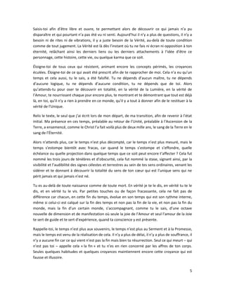 5
Saisis-toi afin d’être libre et ouvre, te permettant alors de découvrir ce qui jamais n’a pu
disparaître et qui pourtant n’a pas été vu ni senti. Aujourd’hui il n’y a plus de questions, il n’y a
besoin ni de rites ni de vibrations, il y a juste besoin de la Vérité, au-delà de toute condition
comme de tout jugement. La Vérité est là dès l’instant où tu ne fais ni écran ni opposition à ton
éternité, relâchant ainsi les derniers liens ou les derniers attachements à l’idée d’être ce
personnage, cette histoire, cette vie, ou quelque karma que ce soit.
Éloigne-toi de tous ceux qui résistent, animant encore les concepts périmés, les croyances
éculées. Éloigne-toi de ce qui avait été prescrit afin de te rapprocher de moi. Cela n’a eu qu’un
temps et cela aussi, tu le sais, a été falsifié. Tu ne dépends d’aucun maître, tu ne dépends
d’aucune logique, tu ne dépends d’aucune condition, tu ne dépends que de toi. Alors
qu’attends-tu pour oser te découvrir en totalité, en la vérité de la Lumière, en la vérité de
l’Amour, te nourrissant chaque jour encore plus, te montrant et te démontrant que tout est déjà
là, en toi, qu’il n’y a rien à prendre en ce monde, qu’il y a tout à donner afin de le restituer à la
vérité de l’Unique.
Relis le texte, le seul que j’ai écrit lors de mon départ, de ma transition, afin de revenir à l’état
initial. Ma présence en ces temps, préalable au retour de l’Unité, préalable à l’Ascension de la
Terre, a ensemencé, comme le Christ l’a fait voilà plus de deux mille ans, le sang de la Terre en le
sang de l’Éternité.
Alors n’attends plus, car le temps n’est plus décompté, car le temps n’est plus mesuré, mais le
temps s’estompe bientôt avec fracas, car quand le temps s’estompe et s’effondre, quelle
échéance ou quelle projection dans quelque temps que ce soit peut encore t’affecter ? Cela fut
nommé les trois jours de ténèbres et d’obscurité, cela fut nommé la stase, signant ainsi, par la
visibilité et l’audibilité des signes célestes et terrestres au sein de tes sens ordinaires, venant les
sidérer et te donnant à découvrir la totalité du sens de ton cœur qui est l’unique sens qui ne
périt jamais et qui jamais n’est né.
Tu es au-delà de toute naissance comme de toute mort. En vérité je te le dis, en vérité tu te le
dis, et en vérité tu le vis. Par petites touches ou de façon fracassante, cela ne fait pas de
différence car chacun, en cette fin du temps, évolue en son temps qui est son rythme interne,
même si celui-ci est calqué sur la fin des temps et non pas la fin de la vie, et non pas la fin du
monde, mais la fin d’un certain monde, s’accompagnant, comme tu le sais, d’une octave
nouvelle de dimension et de manifestation où seule la joie de l’Amour et seul l’amour de la Joie
te sert de guide et te sert d’expérience, quand ta conscience y est présente.
Rappelle-toi, le temps n’est plus aux souvenirs, le temps n’est plus au Serment et à la Promesse,
mais le temps est venu de la réalisation de cela. Il n’y a plus de délai, il n’y a plus de souffrance, il
n’y a aucune fin car ce qui vient n’est pas la fin mais bien ta résurrection. Seul ce qui meurt ‒ qui
n’est pas toi ‒ appelle cela « la fin » et tu n’es en rien concerné par les affres de ton corps.
Seules quelques habitudes et quelques croyances maintiennent encore cette croyance qui est
fausse et illusoire.
 