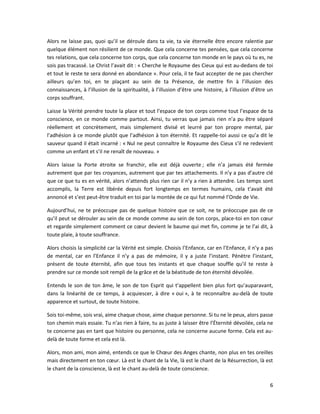 6
Alors ne laisse pas, quoi qu’il se déroule dans ta vie, ta vie éternelle être encore ralentie par
quelque élément non résilient de ce monde. Que cela concerne tes pensées, que cela concerne
tes relations, que cela concerne ton corps, que cela concerne ton monde en le pays où tu es, ne
sois pas tracassé. Le Christ l’avait dit : « Cherche le Royaume des Cieux qui est au-dedans de toi
et tout le reste te sera donné en abondance ». Pour cela, il te faut accepter de ne pas chercher
ailleurs qu’en toi, en te plaçant au sein de ta Présence, de mettre fin à l’illusion des
connaissances, à l’illusion de la spiritualité, à l’illusion d’être une histoire, à l’illusion d’être un
corps souffrant.
Laisse la Vérité prendre toute la place et tout l’espace de ton corps comme tout l’espace de ta
conscience, en ce monde comme partout. Ainsi, tu verras que jamais rien n’a pu être séparé
réellement et concrètement, mais simplement divisé et leurré par ton propre mental, par
l’adhésion à ce monde plutôt que l’adhésion à ton éternité. Et rappelle-toi aussi ce qu’a dit le
sauveur quand il était incarné : « Nul ne peut connaître le Royaume des Cieux s’il ne redevient
comme un enfant et s’il ne renaît de nouveau. »
Alors laisse la Porte étroite se franchir, elle est déjà ouverte ; elle n’a jamais été fermée
autrement que par tes croyances, autrement que par tes attachements. Il n’y a pas d’autre clé
que ce que tu es en vérité, alors n’attends plus rien car il n’y a rien à attendre. Les temps sont
accomplis, la Terre est libérée depuis fort longtemps en termes humains, cela t’avait été
annoncé et s’est peut-être traduit en toi par la montée de ce qui fut nommé l’Onde de Vie.
Aujourd’hui, ne te préoccupe pas de quelque histoire que ce soit, ne te préoccupe pas de ce
qu’il peut se dérouler au sein de ce monde comme au sein de ton corps, place-toi en ton cœur
et regarde simplement comment ce cœur devient le baume qui met fin, comme je te l’ai dit, à
toute plaie, à toute souffrance.
Alors choisis la simplicité car la Vérité est simple. Choisis l’Enfance, car en l’Enfance, il n’y a pas
de mental, car en l’Enfance il n’y a pas de mémoire, il y a juste l’instant. Pénètre l’instant,
présent de toute éternité, afin que tous tes instants et que chaque souffle qu’il te reste à
prendre sur ce monde soit rempli de la grâce et de la béatitude de ton éternité dévoilée.
Entends le son de ton âme, le son de ton Esprit qui t’appellent bien plus fort qu’auparavant,
dans la linéarité de ce temps, à acquiescer, à dire « oui », à te reconnaître au-delà de toute
apparence et surtout, de toute histoire.
Sois toi-même, sois vrai, aime chaque chose, aime chaque personne. Si tu ne le peux, alors passe
ton chemin mais essaie. Tu n’as rien à faire, tu as juste à laisser être l’Éternité dévoilée, cela ne
te concerne pas en tant que histoire ou personne, cela ne concerne aucune forme. Cela est au-
delà de toute forme et cela est là.
Alors, mon ami, mon aimé, entends ce que le Chœur des Anges chante, non plus en tes oreilles
mais directement en ton cœur. Là est le chant de la Vie, là est le chant de la Résurrection, là est
le chant de la conscience, là est le chant au-delà de toute conscience.
 