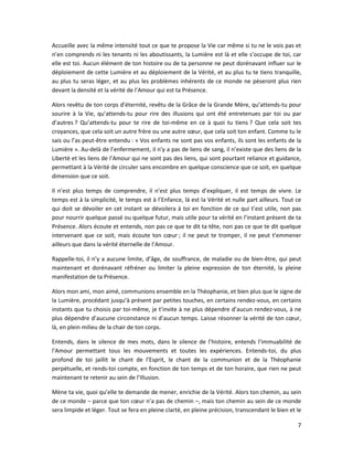 7
Accueille avec la même intensité tout ce que te propose la Vie car même si tu ne le vois pas et
n’en comprends ni les tenants ni les aboutissants, la Lumière est là et elle s’occupe de toi, car
elle est toi. Aucun élément de ton histoire ou de ta personne ne peut dorénavant influer sur le
déploiement de cette Lumière et au déploiement de la Vérité, et au plus tu te tiens tranquille,
au plus tu seras léger, et au plus les problèmes inhérents de ce monde ne pèseront plus rien
devant la densité et la vérité de l’Amour qui est ta Présence.
Alors revêtu de ton corps d’éternité, revêtu de la Grâce de la Grande Mère, qu’attends-tu pour
sourire à la Vie, qu’attends-tu pour rire des illusions qui ont été entretenues par toi ou par
d’autres ? Qu’attends-tu pour te rire de toi-même en ce à quoi tu tiens ? Que cela soit tes
croyances, que cela soit un autre frère ou une autre sœur, que cela soit ton enfant. Comme tu le
sais ou l’as peut-être entendu : « Vos enfants ne sont pas vos enfants, ils sont les enfants de la
Lumière ». Au-delà de l’enfermement, il n’y a pas de liens de sang, il n’existe que des liens de la
Liberté et les liens de l’Amour qui ne sont pas des liens, qui sont pourtant reliance et guidance,
permettant à la Vérité de circuler sans encombre en quelque conscience que ce soit, en quelque
dimension que ce soit.
Il n’est plus temps de comprendre, il n’est plus temps d’expliquer, il est temps de vivre. Le
temps est à la simplicité, le temps est à l’Enfance, là est la Vérité et nulle part ailleurs. Tout ce
qui doit se dévoiler en cet instant se dévoilera à toi en fonction de ce qui t’est utile, non pas
pour nourrir quelque passé ou quelque futur, mais utile pour ta vérité en l’instant présent de ta
Présence. Alors écoute et entends, non pas ce que te dit ta tête, non pas ce que te dit quelque
intervenant que ce soit, mais écoute ton cœur ; il ne peut te tromper, il ne peut t’emmener
ailleurs que dans la vérité éternelle de l’Amour.
Rappelle-toi, il n’y a aucune limite, d’âge, de souffrance, de maladie ou de bien-être, qui peut
maintenant et dorénavant réfréner ou limiter la pleine expression de ton éternité, la pleine
manifestation de ta Présence.
Alors mon ami, mon aimé, communions ensemble en la Théophanie, et bien plus que le signe de
la Lumière, procédant jusqu’à présent par petites touches, en certains rendez-vous, en certains
instants que tu choisis par toi-même, je t’invite à ne plus dépendre d’aucun rendez-vous, à ne
plus dépendre d’aucune circonstance ni d’aucun temps. Laisse résonner la vérité de ton cœur,
là, en plein milieu de la chair de ton corps.
Entends, dans le silence de mes mots, dans le silence de l’histoire, entends l’immuabilité de
l’Amour permettant tous les mouvements et toutes les expériences. Entends-toi, du plus
profond de toi jaillit le chant de l’Esprit, le chant de la communion et de la Théophanie
perpétuelle, et rends-toi compte, en fonction de ton temps et de ton horaire, que rien ne peut
maintenant te retenir au sein de l’Illusion.
Mène ta vie, quoi qu’elle te demande de mener, enrichie de la Vérité. Alors ton chemin, au sein
de ce monde ‒ parce que ton cœur n’a pas de chemin ‒, mais ton chemin au sein de ce monde
sera limpide et léger. Tout se fera en pleine clarté, en pleine précision, transcendant le bien et le
 