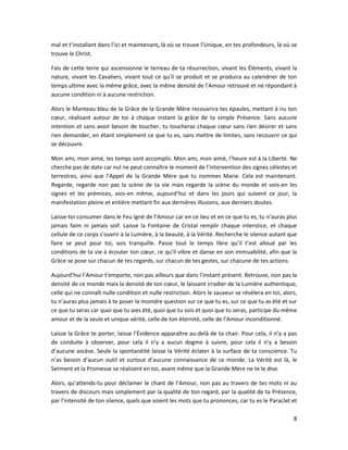 8
mal et t’installant dans l’ici et maintenant, là où se trouve l’Unique, en tes profondeurs, là où se
trouve le Christ.
Fais de cette terre qui ascensionne le terreau de ta résurrection, vivant les Éléments, vivant la
nature, vivant les Cavaliers, vivant tout ce qu’il se produit et se produira au calendrier de ton
temps ultime avec la même grâce, avec la même densité de l’Amour retrouvé et ne répondant à
aucune condition ni à aucune restriction.
Alors le Manteau bleu de la Grâce de la Grande Mère recouvrira tes épaules, mettant à nu ton
cœur, réalisant autour de toi à chaque instant la grâce de ta simple Présence. Sans aucune
intention et sans avoir besoin de toucher, tu toucheras chaque cœur sans rien désirer et sans
rien demander, en étant simplement ce que tu es, sans mettre de limites, sans recouvrir ce qui
se découvre.
Mon ami, mon aimé, les temps sont accomplis. Mon ami, mon aimé, l’heure est à la Liberté. Ne
cherche pas de date car nul ne peut connaître le moment de l’intervention des signes célestes et
terrestres, ainsi que l’Appel de la Grande Mère que tu nommes Marie. Cela est maintenant.
Regarde, regarde non pas la scène de ta vie mais regarde la scène du monde et vois-en les
signes et les prémices, vois-en même, aujourd’hui et dans les jours qui suivent ce jour, la
manifestation pleine et entière mettant fin aux dernières illusions, aux derniers doutes.
Laisse-toi consumer dans le Feu Igné de l’Amour car en ce lieu et en ce que tu es, tu n’auras plus
jamais faim ni jamais soif. Laisse la Fontaine de Cristal remplir chaque interstice, et chaque
cellule de ce corps s’ouvrir à la Lumière, à la beauté, à la Vérité. Recherche le silence autant que
faire se peut pour toi, sois tranquille. Passe tout le temps libre qu’il t’est alloué par les
conditions de ta vie à écouter ton cœur, ce qu’il vibre et danse en son immuabilité, afin que la
Grâce se pose sur chacun de tes regards, sur chacun de tes gestes, sur chacune de tes actions.
Aujourd’hui l’Amour t’emporte, non pas ailleurs que dans l’instant présent. Retrouve, non pas la
densité de ce monde mais la densité de ton cœur, le laissant irradier de la Lumière authentique,
celle qui ne connaît nulle condition et nulle restriction. Alors le sauveur se révèlera en toi, alors,
tu n’auras plus jamais à te poser la moindre question sur ce que tu es, sur ce que tu as été et sur
ce que tu seras car quoi que tu aies été, quoi que tu sois et quoi que tu seras, participe du même
amour et de la seule et unique vérité, celle de ton éternité, celle de l’Amour inconditionné.
Laisse la Grâce te porter, laisse l’Évidence apparaître au-delà de ta chair. Pour cela, il n’y a pas
de conduite à observer, pour cela il n’y a aucun dogme à suivre, pour cela il n’y a besoin
d’aucune ascèse. Seule la spontanéité laisse la Vérité éclater à la surface de ta conscience. Tu
n’as besoin d’aucun outil et surtout d’aucune connaissance de ce monde. La Vérité est là, le
Serment et la Promesse se réalisent en toi, avant même que la Grande Mère ne te le dise.
Alors, qu’attends-tu pour déclamer le chant de l’Amour, non pas au travers de tes mots ni au
travers de discours mais simplement par la qualité de ton regard, par la qualité de ta Présence,
par l’intensité de ton silence, quels que soient les mots que tu prononces, car tu es le Paraclet et
 