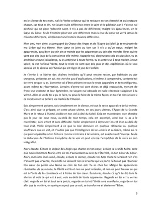9
en le silence de tes mots, naît le Verbe créateur qui te restaure en ton éternité et qui restaure
chacun, car tout es Un, ne faisant nulle différence entre le saint et le pêcheur, car il n’existe nul
pêcheur qui ne peut redevenir saint. Il n’y a pas de différence, malgré les apparences, en le
Cœur du Cœur. Seule l’histoire peut voir une différence mais la vue du cœur ne verra jamais la
moindre différence, simplement une histoire illusoire différente.
Mon ami, mon aimé, accompagné du Chœur des Anges et de l’Esprit du Soleil, je te recouvre de
ma Grâce qui est tienne. Mon cœur se joint au tien car il n’y a qu’un cœur, malgré les
apparences, aussi bien au sein de ce monde que les apparences au sein des mondes libres qui ne
sont que des jeux de la conscience elle-même. Rappelle-toi, dorénavant cela est possible, tu es
antérieur à toute conscience, tu es antérieur à toute forme, tu es antérieur à tout monde, à tout
soleil ; là est l’unique Vérité, tout le reste ne sont que des jeux et des expériences où le seul
sérieux est le sérieux de l’Amour qui est léger et joie de l’enfant.
Je t’invite à te libérer des chaînes invisibles qu’il peut encore rester, par habitude ou par
croyance, présentes en toi. Ne cherche pas d’explications, ni même à comprendre, contente-toi
de vivre ce que tu es. Contente-toi d’être présent et tout le reste apparaîtra et te transfigurera,
avant même ta résurrection. Certains d’entre toi sont d’ores et déjà ressuscités, menant de
front leur éternité et leur éphémère, ne voyant nul obstacle et nulle réticence s’opposer à la
Vérité. Alors si un de toi a pu le faire, tu peux le faire de la même façon, et tu n’as rien à faire si
ce n’est laisser se défaire les mailles de l’Illusion.
Sois simplement présent, sois simplement en le silence, et tout le reste apparaîtra de lui-même.
C’est ainsi que se prépare, en cette phase ultime, en ces jours ultimes, l’Appel de la Grande
Mère et le retour à l’Unité, visible en ton ciel à côté du Soleil. Cela est maintenant, n’en cherche
pas le jour car pour nous, au-delà de tout temps, cela est accompli, ainsi que tu as à le
manifester, sans effort et sans difficulté. Veille simplement à demeurer en cet état au-delà de
tout état. Veille simplement à ce que la Joie demeure en quelque réticence ou quelque
souffrance que ce soit, et n’oublie pas que l’Intelligence de la Lumière et sa Grâce, même en ce
qui peut apparaître à ton histoire comme contraire à la Lumière, est exactement l’inverse. Seule
la distorsion de l’histoire t’empêche de le voir et peut encore t’empêcher de le vivre en son
intégralité.
Alors écoute. Écoute le Chœur des Anges qui chante en ton cœur, écoute la Grande Mère, celle
que nous nommons Marie, être en toi, t’accueillant au sein de l’Éternité, en ton Cœur du Cœur.
Alors, mon ami, mon aimé, écoute, écoute le silence, écoute-toi. Mes mots ne seraient rien s’ils
n’étaient pas le Verbe, mes mots ne seraient rien si le Verbe qui les porte ne faisait pas résonner
ton cœur ou perler une larme au coin de ton œil. Tu es chez toi. Malgré les apparences
résiduelles de ce monde, la Vérité est là et rien ne peut retarder, et rien ne peut freiner ce qui
est à l’orée de ta conscience et à l’orée de ton cœur. Écoute-le, écoute ce qu’il te dit dans le
silence et vois ce qui est à voir, vois au-delà de toute apparence. Regarde en toi et tu verras
clair, regarde en toi et tout sera précis, regarde en toi et l’Unité sera manifeste, regarde en toi
afin que ta matière, en quelque aspect que ce soit, se transforme et devienne l’Éther.
 
