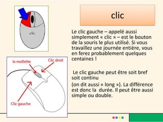 clic
Le clic gauche – appelé aussi
simplement « clic » – est le bouton
de la souris le plus utilisé. Si vous
travaillez une journée entière, vous
en ferez probablement quelques
centaines !

 Le clic gauche peut être soit bref
soit continu
(on dit aussi « long »). La différence
est donc la durée. Il peut être aussi
simple ou double.
 