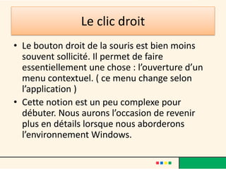 Le clic droit
• Le bouton droit de la souris est bien moins
  souvent sollicité. Il permet de faire
  essentiellement une chose : l’ouverture d’un
  menu contextuel. ( ce menu change selon
  l’application )
• Cette notion est un peu complexe pour
  débuter. Nous aurons l’occasion de revenir
  plus en détails lorsque nous aborderons
  l’environnement Windows.
 
