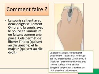 Comment faire ?
• La souris se tient avec
  deux doigts seulement.
  On prend la souris avec
  le pouce et l’annulaire
  en faisant comme une
  pince. Cela permet de
  libérer l’index (qui sert
  au clic gauche) et le
  majeur (qui sert au clic
  droit).                     Le geste est un geste du poignet
                              uniquement : l’avant-bras ne bouge
                              pas (ou presque pas). Dans l’idéal, il
                              faut caler l’ensemble de l’avant-bras
                              sur une surface plane et faire
                              bouger le poignet sur la surface du
                              tapis de souris uniquement.
 