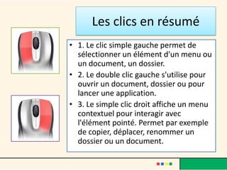 Les clics en résumé
• 1. Le clic simple gauche permet de
  sélectionner un élément d'un menu ou
  un document, un dossier.
• 2. Le double clic gauche s'utilise pour
  ouvrir un document, dossier ou pour
  lancer une application.
• 3. Le simple clic droit affiche un menu
  contextuel pour interagir avec
  l'élément pointé. Permet par exemple
  de copier, déplacer, renommer un
  dossier ou un document.
 