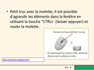 • Petit truc avec la molette, Il est possible
     d'agrandir les éléments dans la fenêtre en
     utilisant la touche "CTRL« (laisser appuyer) et
     rouler la molette.




http://lasouris.weebly.com/
 