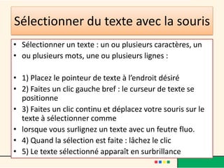 Sélectionner du texte avec la souris
• Sélectionner un texte : un ou plusieurs caractères, un
• ou plusieurs mots, une ou plusieurs lignes :

• 1) Placez le pointeur de texte à l’endroit désiré
• 2) Faites un clic gauche bref : le curseur de texte se
  positionne
• 3) Faites un clic continu et déplacez votre souris sur le
  texte à sélectionner comme
• lorsque vous surlignez un texte avec un feutre fluo.
• 4) Quand la sélection est faite : lâchez le clic
• 5) Le texte sélectionné apparaît en surbrillance
 