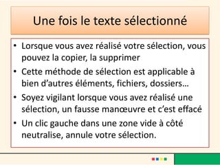Une fois le texte sélectionné
• Lorsque vous avez réalisé votre sélection, vous
  pouvez la copier, la supprimer
• Cette méthode de sélection est applicable à
  bien d’autres éléments, fichiers, dossiers…
• Soyez vigilant lorsque vous avez réalisé une
  sélection, un fausse manœuvre et c’est effacé
• Un clic gauche dans une zone vide à côté
  neutralise, annule votre sélection.
 