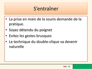 S’entraîner
• La prise en main de la souris demande de la
  pratique.
• Soyez détendu du poignet
• Evitez les gestes brusques
• Le technique du double-clique va devenir
  naturelle
 