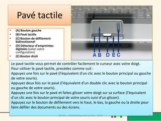 Pavé tactile
•     (A) Bouton gauche
•     (B) Pavé tactile
•     (C) Bouton de défilement
      bidirectionnel
•     (D) Détecteur d'empreintes
      digitales (selon votre
      configuration)
•     (E) Bouton droit

    Le pavé tactile vous permet de contrôler facilement le curseur avec votre doigt.
    Pour utiliser le pavé tactile, procédez comme suit :
    Appuyez une fois sur le pavé (l'équivalent d'un clic avec le bouton principal ou gauche
    de votre souris).
    Appuyez deux fois sur le pavé (l'équivalent d'un double clic avec le bouton principal
    ou gauche de votre souris).
    Appuyez une fois sur le pavé et faites glisser votre doigt sur sa surface (l'équivalent
    d'un clic avec le bouton principal de votre souris suivi d'un glisser).
    Appuyez sur le bouton de défilement vers le haut, le bas, la gauche ou la droite pour
    faire défiler des documents ou des écrans.
                                   @telier - Médiathèque de Lorient - 2013               26
 