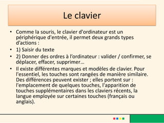 Le clavier
• Comme la souris, le clavier d'ordinateur est un
  périphérique d'entrée, il permet deux grands types
  d’actions :
• 1) Saisir du texte
• 2) Donner des ordres à l’ordinateur : valider / confirmer, se
  déplacer, effacer, supprimer…
• Il existe différentes marques et modèles de clavier. Pour
  l'essentiel, les touches sont rangées de manière similaire.
  Des différences peuvent exister ; elles portent sur :
  l'emplacement de quelques touches, l'apparition de
  touches supplémentaires dans les claviers récents, la
  langue employée sur certaines touches (français ou
  anglais).
 