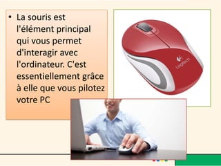 • La souris est
  l'élément principal
  qui vous permet
  d'interagir avec
  l'ordinateur. C'est
  essentiellement grâce
  à elle que vous pilotez
  votre PC
 