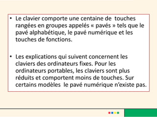 • Le clavier comporte une centaine de touches
  rangées en groupes appelés « pavés » tels que le
  pavé alphabétique, le pavé numérique et les
  touches de fonctions.

• Les explications qui suivent concernent les
  claviers des ordinateurs fixes. Pour les
  ordinateurs portables, les claviers sont plus
  réduits et comportent moins de touches. Sur
  certains modèles le pavé numérique n’existe pas.
 