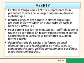 AZERTY
• Le clavier français ou « AZERTY » représente les 6
  premières touches de la rangée supérieure du pavé
  alphabétique.
• D’autres langues ont adopté le clavier anglais qui
  présente les lettres dans un autre ordre et porte le
  nom de « QWERTY ».
• Pour obtenir des lettres minuscules, il suffit de taper la
  touche de son choix. En tapant successivement sur les
  six premières touches, vous obtiendrez la suite de
  lettres : azerty
• Petite bizarrerie du clavier : les lettres du pavé
  alphabétique sont représentées en majuscules sur
  chaque touche alors qu’elles correspondent par défaut
  à des lettres minuscules…
 