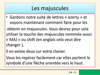 Les majuscules
• Gardons notre suite de lettres « azerty » et
   voyons maintenant comment faire pour les
 obtenir en majuscules. Vous devrez pour cela
utiliser la touche des majuscules nommée aussi
« MAJ » ou shift (en anglais cela veut dire
changer ).
Il en existe deux sur votre clavier.
Vous les repérez facilement car elles portent le
symbole d’une flèche orientée vers le haut.
 