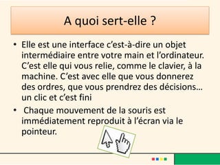 A quoi sert-elle ?
• Elle est une interface c’est-à-dire un objet
  intermédiaire entre votre main et l’ordinateur.
  C’est elle qui vous relie, comme le clavier, à la
  machine. C’est avec elle que vous donnerez
  des ordres, que vous prendrez des décisions…
  un clic et c’est fini
• Chaque mouvement de la souris est
  immédiatement reproduit à l’écran via le
  pointeur.
 