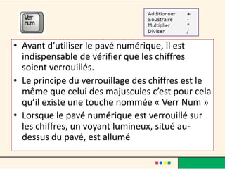 • Avant d’utiliser le pavé numérique, il est
  indispensable de vérifier que les chiffres
  soient verrouillés.
• Le principe du verrouillage des chiffres est le
  même que celui des majuscules c’est pour cela
  qu’il existe une touche nommée « Verr Num »
• Lorsque le pavé numérique est verrouillé sur
  les chiffres, un voyant lumineux, situé au-
  dessus du pavé, est allumé
 