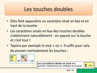 Les touches doubles
• Elles font apparaître un caractère situé en bas et en
  haut de la touche.
• Les caractères situés en bas des touches doubles
  s’obtiennent naturellement : on appuie sur la touche
  et c’est tout !
• Tapons par exemple le mot « où ». Il suffit pour cela
  de presser normalement les touches :
 