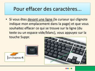 Pour effacer des caractères...
• Si vous êtes devant une ligne (le curseur qui clignote
  indique mon emplacement dans la page) et que vous
  souhaitez effacer ce qui se trouve sur la ligne (du
  texte ou un espace vide/blanc), vous appuyez sur la
  touche Suppr.
 