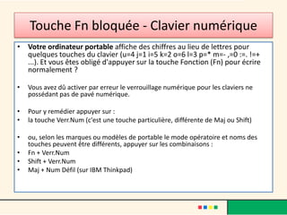 Touche Fn bloquée - Clavier numérique
• Votre ordinateur portable affiche des chiffres au lieu de lettres pour
  quelques touches du clavier (u=4 j=1 i=5 k=2 o=6 l=3 p=* m=- ,=0 :=. !=+
  ...). Et vous êtes obligé d'appuyer sur la touche Fonction (Fn) pour écrire
  normalement ?

•   Vous avez dû activer par erreur le verrouillage numérique pour les claviers ne
    possédant pas de pavé numérique.

•   Pour y remédier appuyer sur :
•   la touche Verr.Num (c'est une touche particulière, différente de Maj ou Shift)

•   ou, selon les marques ou modèles de portable le mode opératoire et noms des
    touches peuvent être différents, appuyer sur les combinaisons :
•   Fn + Verr.Num
•   Shift + Verr.Num
•   Maj + Num Défil (sur IBM Thinkpad)
 