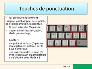 Touches de ponctuation
• Ici, on trouve notamment :
- virgule, point-virgule, deux-points,
point d'exclamation, u accentué,
• Et avec la touche Majuscule :
• - point d'interrogation, point,
    slash, pourcentage,

• A noter :
• - le point et le slash (/) peuvent
  être également obtenus sur le
  pavé numérique
• - ne pas confondre le slash (/)
  avec le backslash ou antislash ()
  qui s'obtient avec Alt Gr + 8
 