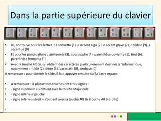 Dans la partie supérieure du clavier

•   Ici, on trouve pour les lettres : éperluette (1), e accent aigu (2), e accent grave (7), c cédille (9), a
    accentué (0)
• Et pour les ponctuations : guillemets (3), apostrophe (4), parenthèse ouvrante (5), tiret (6),
    parenthèse fermante (°)
• Avec la touche Alt Gr, on obtient des caractères particulièrement destinés à l'informatique,
    notamment : - tilde (2), dièse (3), backslash (8), arobase (0)
A remarquer : pour obtenir le tilde, il faut appuyer ensuite sur la barre espace.

•   A remarquer : la plupart des touches ont trois signes :
•   - signe supérieur = s'obtient avec la touche Majuscule
•   - signe inférieur gauche
•   - signe inférieur droit = s'obtient avec la touche Alt Gr (touche Alt à droite)

•
 