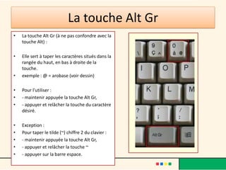 La touche Alt Gr
•   La touche Alt Gr (à ne pas confondre avec la
    touche Alt) :

•   Elle sert à taper les caractères situés dans la
    rangée du haut, en bas à droite de la
    touche.
•   exemple : @ = arobase (voir dessin)

•   Pour l'utiliser :
•   - maintenir appuyée la touche Alt Gr,
•   - appuyer et relâcher la touche du caractère
    désiré.

•   Exception :
•   Pour taper le tilde (~) chiffre 2 du clavier :
•   - maintenir appuyée la touche Alt Gr,
•   - appuyer et relâcher la touche ~
•   - appuyer sur la barre espace.
 