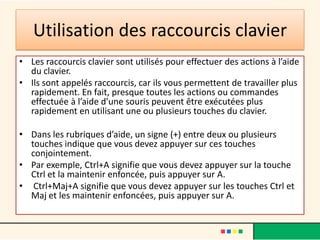 Utilisation des raccourcis clavier
• Les raccourcis clavier sont utilisés pour effectuer des actions à l’aide
  du clavier.
• Ils sont appelés raccourcis, car ils vous permettent de travailler plus
  rapidement. En fait, presque toutes les actions ou commandes
  effectuée à l’aide d’une souris peuvent être exécutées plus
  rapidement en utilisant une ou plusieurs touches du clavier.

• Dans les rubriques d’aide, un signe (+) entre deux ou plusieurs
  touches indique que vous devez appuyer sur ces touches
  conjointement.
• Par exemple, Ctrl+A signifie que vous devez appuyer sur la touche
  Ctrl et la maintenir enfoncée, puis appuyer sur A.
• Ctrl+Maj+A signifie que vous devez appuyer sur les touches Ctrl et
  Maj et les maintenir enfoncées, puis appuyer sur A.
 