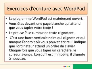 Exercices d’écriture avec WordPad
• Le programme WordPad est maintenant ouvert.
• Vous êtes devant une page blanche qui attend
  que vous tapiez votre texte !
• La preuve ? Le curseur de texte clignotant.
• C’est une barre verticale noire qui clignote et qui
  marque l’endroit où vous pouvez écrire. Il indique
  que l’ordinateur attend un ordre du clavier.
  Chaque fois que vous tapez un caractère, le
  curseur avance. Lorsqu’il est immobile, il clignote
  à nouveau.
 