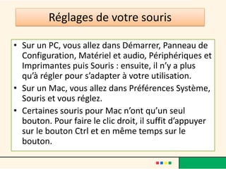 Réglages de votre souris

• Sur un PC, vous allez dans Démarrer, Panneau de
  Configuration, Matériel et audio, Périphériques et
  Imprimantes puis Souris : ensuite, il n’y a plus
  qu’à régler pour s’adapter à votre utilisation.
• Sur un Mac, vous allez dans Préférences Système,
  Souris et vous réglez.
• Certaines souris pour Mac n’ont qu’un seul
  bouton. Pour faire le clic droit, il suffit d’appuyer
  sur le bouton Ctrl et en même temps sur le
  bouton.
 