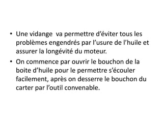 • Une vidange va permettre d’éviter tous les
problèmes engendrés par l’usure de l’huile et
assurer la longévité du moteur.
• On commence par ouvrir le bouchon de la
boite d’huile pour le permettre s’écouler
facilement, après on desserre le bouchon du
carter par l’outil convenable.
 