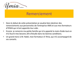 Remerciement
• Dans le debut de cette présentation je voudrai bien destiner des
remerciements aux personneles de l’entreprise AMS et aux mes formateurs
d’IFMIA qui m’ont apportés leur aide .
• Encore je remercie ma petite famille qui m’a apporté la main d’aide tout en
m’a fourni mes besoins afin d’etudie dans les bonnes conditions.
• Un grand merci à M. Nabil, mon formateur d' Ifmia, qui m’a accompagné de
ses conseils.
 