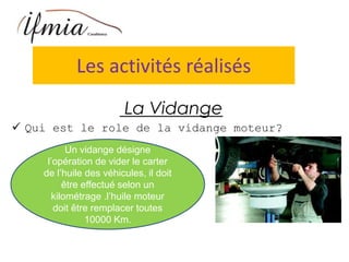 Les activités réalisés
La Vidange
 Qui est le role de la vidange moteur?
Un vidange désigne
l’opération de vider le carter
de l’huile des véhicules, il doit
être effectué selon un
kilométrage .l’huile moteur
doit être remplacer toutes
10000 Km.
 