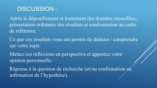 DISCUSSION :
Après le dépouillement et traitement des données recueillies,
présentation ordonnée des résultats et confrontation au cadre
de référence.
Ce que ces résultats vous ont permis de déduire / comprendre
sur votre sujet.
Mettez ces réflexions en perspective et apportez votre
opinion personnelle.
Réponse à la question de recherche (et/ou confirmation ou
infirmation de l’hypothèse).
 