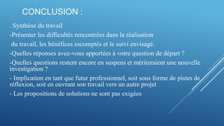 CONCLUSION :
---- Synthèse du travail
-Présenter les difficultés rencontrées dans la réalisation
du travail, les bénéfices escomptés et le suivi envisagé.
-Quelles réponses avez-vous apportées à votre question de départ ?
-Quelles questions restent encore en suspens et mériteraient une nouvelle
investigation ?
- Implication en tant que futur professionnel, soit sous forme de pistes de
réflexion, soit en ouvrant son travail vers un autre projet
- Les propositions de solutions ne sont pas exigées
 