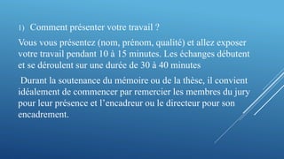 1) Comment présenter votre travail ?
Vous vous présentez (nom, prénom, qualité) et allez exposer
votre travail pendant 10 à 15 minutes. Les échanges débutent
et se déroulent sur une durée de 30 à 40 minutes
Durant la soutenance du mémoire ou de la thèse, il convient
idéalement de commencer par remercier les membres du jury
pour leur présence et l’encadreur ou le directeur pour son
encadrement.
 