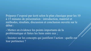 Préparez l’exposé par écrit selon le plan classique pour les 10
à 15 minutes de présentation : introduction, matériel et
méthodes, résultats, discussion et conclusion ouverte sur le
débat :
- Mettez en évidence les points importants de la
problématique et faites les liens entre eux ;
- Insistez sur les concepts qui justifient l’action : quelle est
leur pertinence ?
 