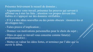 Présentez brièvement le recueil de données ;
- Argumentez votre travail, présentez les preuves qui servent à
affirmer ou à nier les faits ; attention vos propos doivent être
fiables et s’appuyer sur des données vérifiables ;
- S’il y a des idées nouvelles ou des points obscurs : énoncez-les et
développez-les ;
- Faites preuve d’implication ;
- Donnez vos motivations personnelles pour le choix du sujet ;
- Dites en quoi ce travail vous concerne comme futur(e)
professionnel(le) ;
- Mettez en valeur les idées fortes, et terminez par l’idée qui va
ouvrir le débat.
 