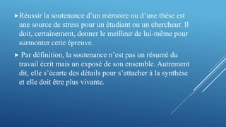 Réussir la soutenance d’un mémoire ou d’une thèse est
une source de stress pour un étudiant ou un chercheur. Il
doit, certainement, donner le meilleur de lui-même pour
surmonter cette épreuve.
 Par définition, la soutenance n’est pas un résumé du
travail écrit mais un exposé de son ensemble. Autrement
dit, elle s’écarte des détails pour s’attacher à la synthèse
et elle doit être plus vivante.
 