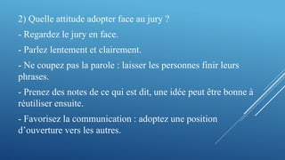 2) Quelle attitude adopter face au jury ?
- Regardez le jury en face.
- Parlez lentement et clairement.
- Ne coupez pas la parole : laisser les personnes finir leurs
phrases.
- Prenez des notes de ce qui est dit, une idée peut être bonne à
réutiliser ensuite.
- Favorisez la communication : adoptez une position
d’ouverture vers les autres.
 