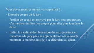 Vous devez montrer au jury vos capacités à :
- Entendre ce que dit le jury ;
- Profiter de ce qui est renvoyé par le jury pour progresser,
c’est-à-dire réutiliser les propos pour aller plus loin dans le
débat.
- Enfin, le candidat doit bien répondre aux questions et
remarques du jury par une argumentation convaincante
montrant la maîtrise du sujet : se défendant au débat.
 